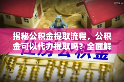 新邵揭秘公积金提取流程，公积金可以代办提取吗？全面解析与实用指南
