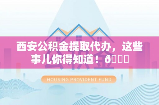 新邵西安公积金提取代办，这些事儿你得知道！😎