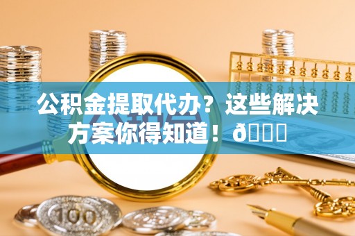 新邵公积金提取代办？这些解决方案你得知道！😎