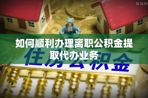 新邵如何顺利办理离职公积金提取代办业务